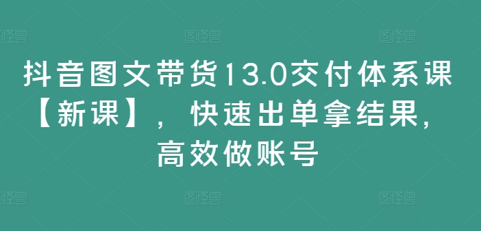 抖音图文带货13.0交货管理体系课【新授课】，迅速出单拿结论，高效率做账户-创业资源网