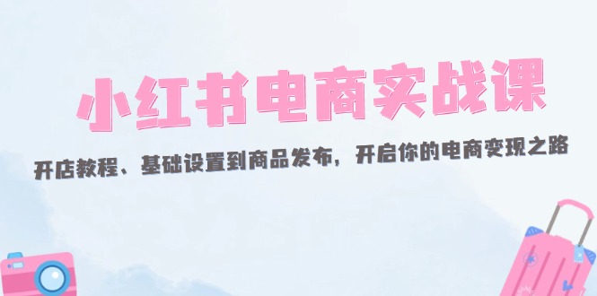 小红书电商实战课：开店教程、基础设置到商品发布，开启你的电商变现之路-创业资源网