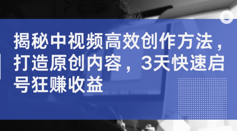 揭密中视频高效率创作技巧，打造出优质内容，3天迅速启号狂赚盈利-创业资源网