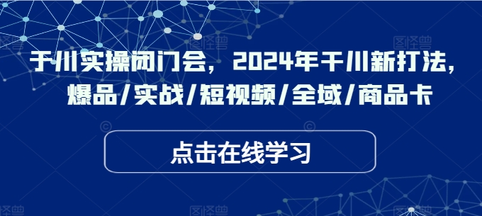 于川实操闭门会，2024年干川新打法，爆品/实战/短视频/全域/商品卡-创业资源网