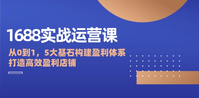 1688实战运营课：从0到1，5大基石构建盈利体系，打造高效盈利店铺-创业资源网