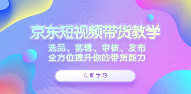 京东短视频带货教学：选品、剪辑、审核、发布，全方位提升你的带货能力-创业资源网