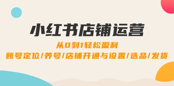 小红书店铺运营：0到1轻松盈利，账号定位/养号/店铺开通与设置/选品/发货-创业资源网