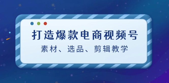 打造爆款电商视频号：素材、选品、剪辑教程-创业资源网