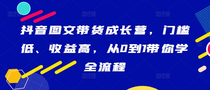 抖音图文带货成长营，门槛低、收益高，从0到1带你学全流程-创业资源网