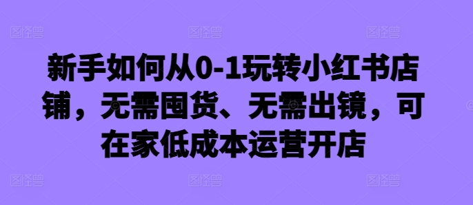 新手怎么从0-1轻松玩小红书店铺，无需囤货、不用出境，可在家里低成本运营开实体店-创业资源网