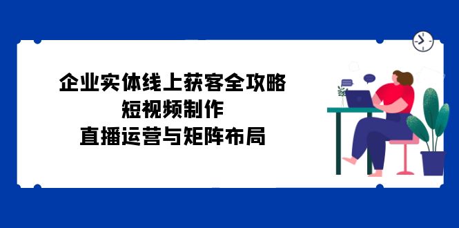 公司实体线线上获客攻略大全：小视频制作、抖音运营与引流矩阵合理布局-创业资源网