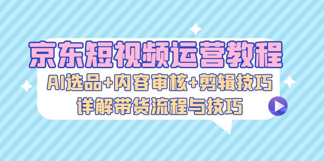 京东商城自媒体运营实例教程：AI选款 内容审查 镜头语言，详细说明卖货步骤和技巧-创业资源网