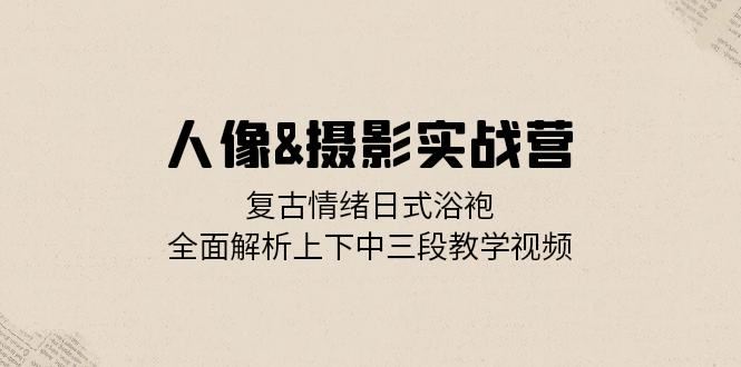 人像摄影实战营：复古情绪日式浴袍，全面解析上下中三段教学视频-创业资源网