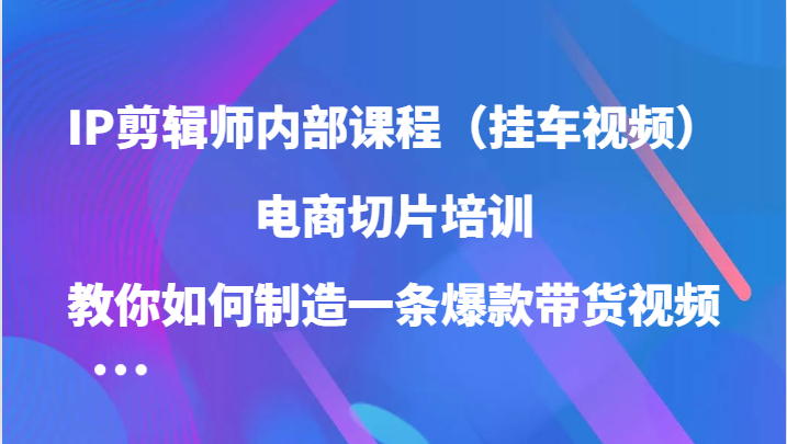 IP剪辑师内部课程，电商切片培训，教你如何制造一条爆款带货视频-创业资源网