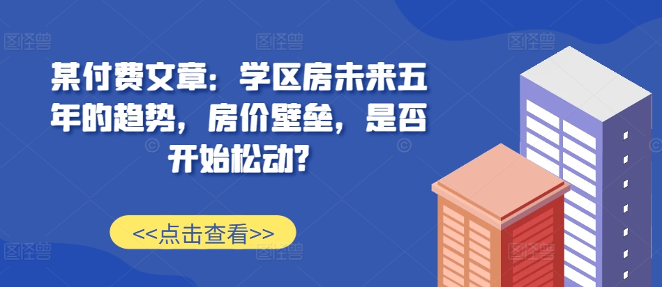 某付费文章：学位房未来五年的态势，房子价格堡垒，是不是逐渐松脱?-创业资源网