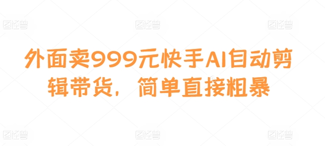 外面卖999元快手AI自动剪辑带货，简单直接粗暴-创业资源网