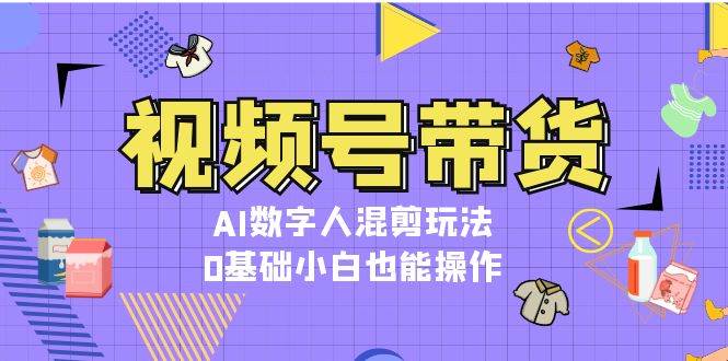 视频号带货，AI数字人混剪玩法，0基础小白也能操作-创业资源网