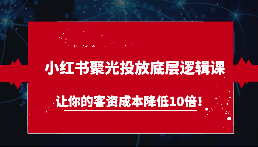 小红书聚光投放底层逻辑课，让你的客资成本降低10倍！-创业资源网