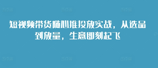 短视频带货随心推投放实战，从选品到放量，生意即刻起飞-创业资源网