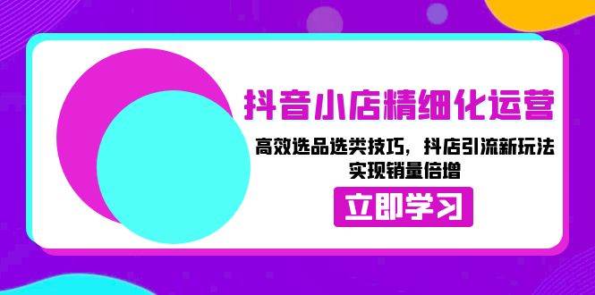 抖音小店精细化运营：高效选品选类技巧，抖店引流新玩法，实现销量倍增-创业资源网
