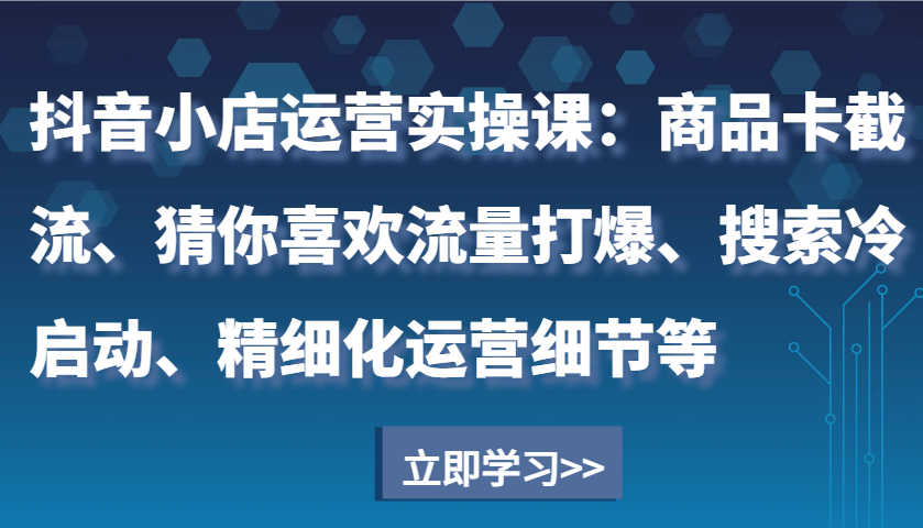 抖音小店运营实操课：商品卡截流、猜你喜欢流量打爆、搜索冷启动、精细化运营细节等-创业资源网