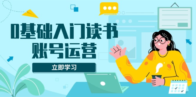 0基础入门读书账号运营，系统课程助你解决素材、流量、变现等难题-创业资源网