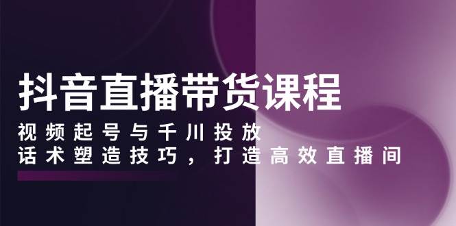 抖音直播带货课程，视频起号与千川投放，话术塑造技巧，打造高效直播间-创业资源网