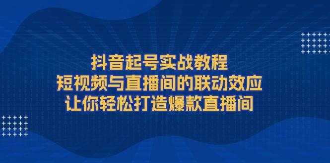 抖音起号实战教程，短视频与直播间的联动效应，让你轻松打造爆款直播间-创业资源网