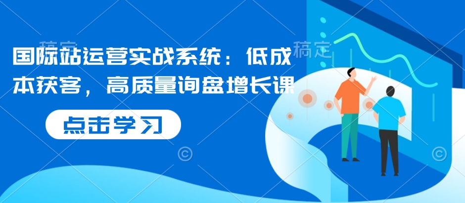 国际站运营实战系统：低成本获客，高质量询盘增长课-创业资源网
