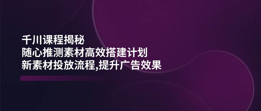 巨量千川课程内容揭密：随心所欲推断素材内容高效率构建方案,新创意推广步骤,提高广告效应-创业资源网