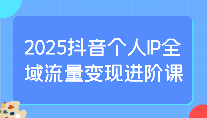 2025抖音个人IP全域流量变现进阶课：选爆品、抖音付费投流、千川投流实操及优化等-创业资源网
