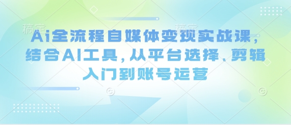 Ai全过程自媒体变现实战演练课，融合AI专用工具，从平台选择、视频剪辑入门到抖音号运营-创业资源网