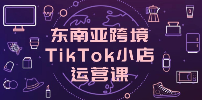 东南亚地区跨境电商TikTok小商店运营课，把握店面设置与客户转化关键方法-创业资源网