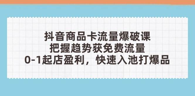 抖音商品卡流量工程爆破课：把握趋势获流量，0-1出单赢利，迅速入池打爆款-创业资源网