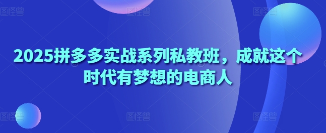 2025拼多多实战系列私教班，成就这个时代有梦想的电商人-创业资源网