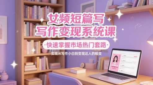 女频短篇小说写作变现系统软件课，快速上手销售市场受欢迎招数，即从创作新手到转现大咖的蜕变-创业资源网