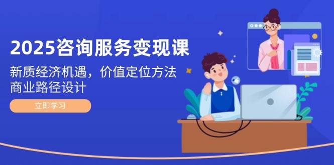 2025技术咨询转现课：新质经济发展机会，价值定位方式，商业服务路径设计-创业资源网