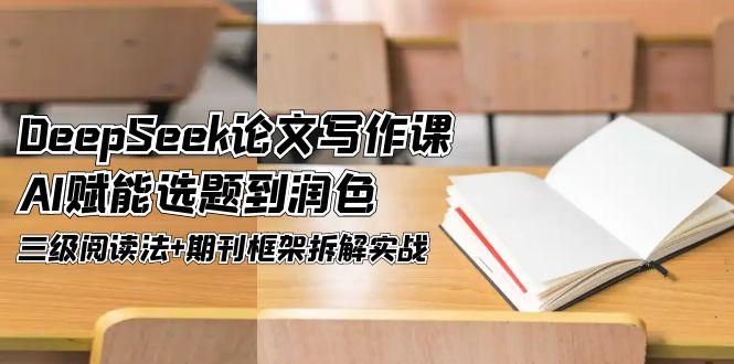 DeepSeek论文撰写课，AI创变论文选题到润饰，三级阅读法 刊物架构拆卸实战演练-创业资源网