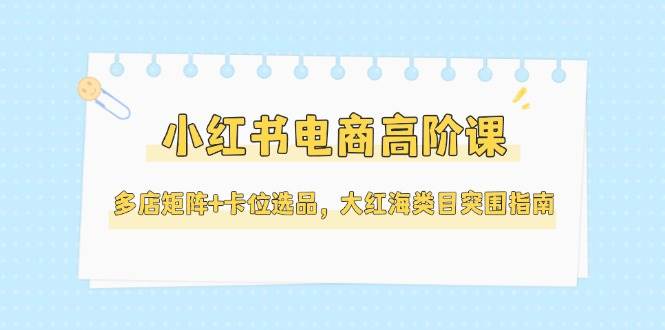 小红书电商高阶课，多店矩阵+卡位选品，大红海类目突围指南-创业资源网