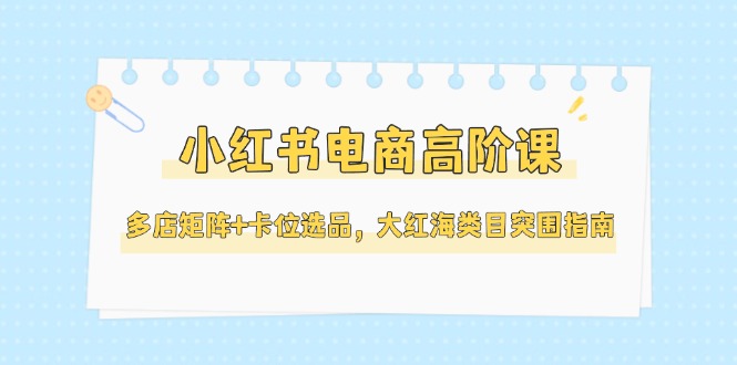 小红书电商高阶课，多店矩阵+卡位选品，大红海类目突围指南-创业资源网