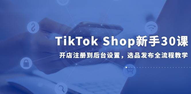 TikTok Shop初学者30课，开实体店注册到后台操作，选款公布全过程课堂教学-创业资源网