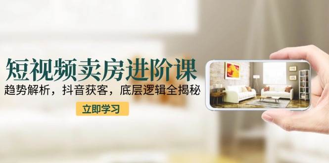 短视频卖房进阶课：趋势解析，抖音获客，底层逻辑全揭秘-创业资源网