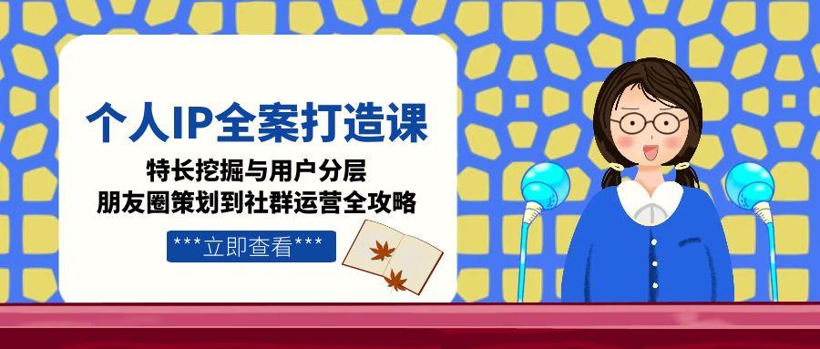 个人IP全案打造课，特长挖掘与用户分层，朋友圈策划到社群运营全攻略-创业资源网