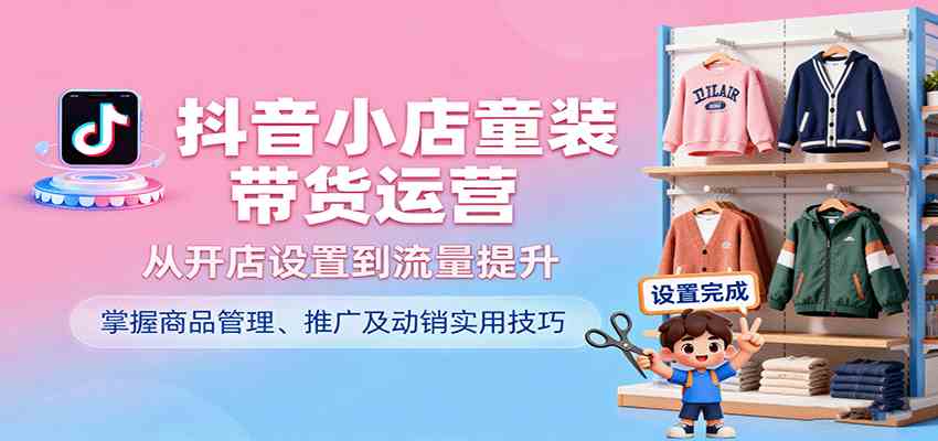 抖音小店童装带货运营，从开店设置到流量提升，掌握商品管理、推广及动销实用技巧-创业资源网
