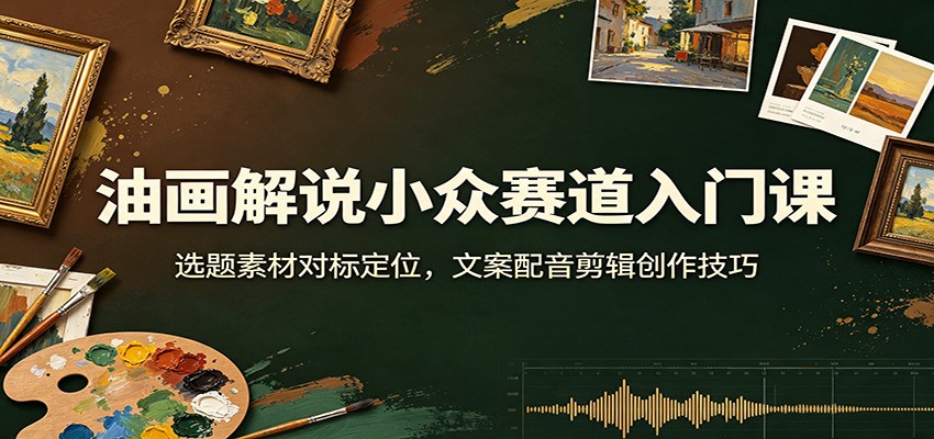 油画解说小众赛道入门课：选题素材对标定位，文案配音剪辑创作技巧-创业资源网