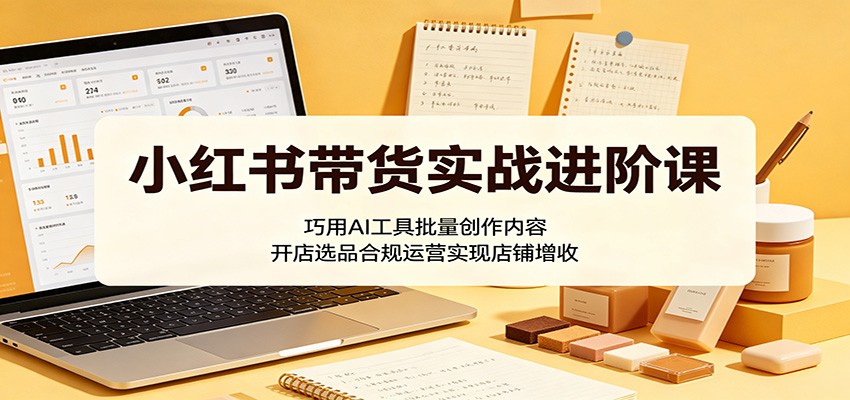小红书带货实战进阶课：巧用AI工具批量创作内容，开店选品合规运营实现店铺增收-创业资源网