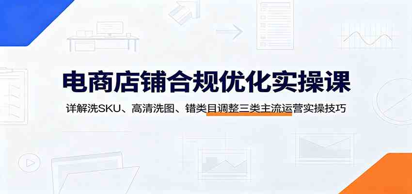 电商店铺合规优化实操课：详解洗SKU、高清洗图、错类目调整三类主流运营实操技巧-创业资源网