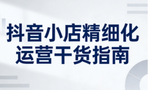 抖音小店精细化运营干货指南新版，助力商家系统提升店铺运营能力（更新26年5月）-创业资源网