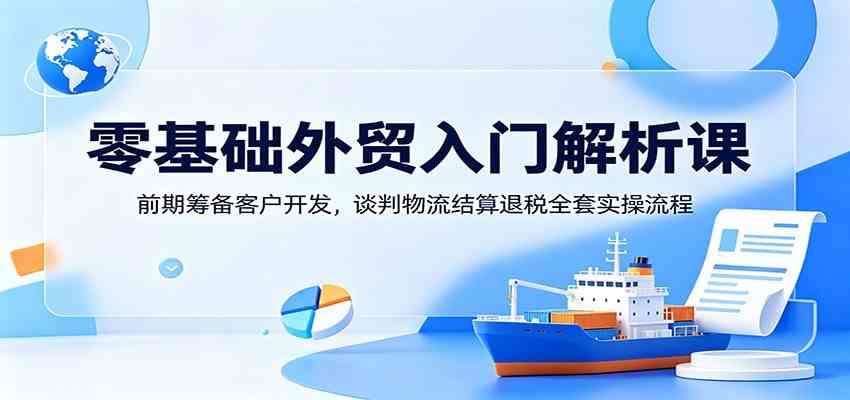 零基础外贸入门解析课：前期筹备客户开发，谈判物流结算退税全套实操流程-创业资源网