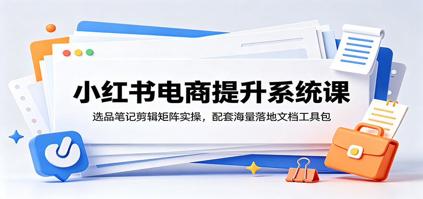 小红书电商提升系统课：选品笔记剪辑矩阵实操，配套海量落地文档工具包-创业资源网