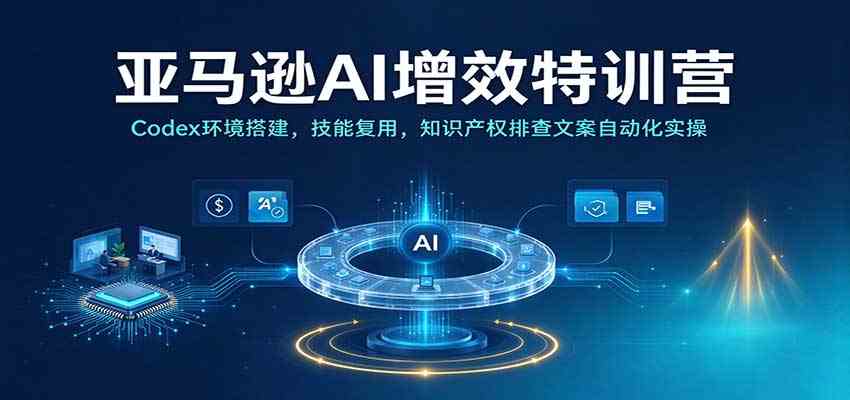 亚马逊AI增效特训营：Codex环境搭建，技能复用，知识产权排查文案自动化实操-创业资源网