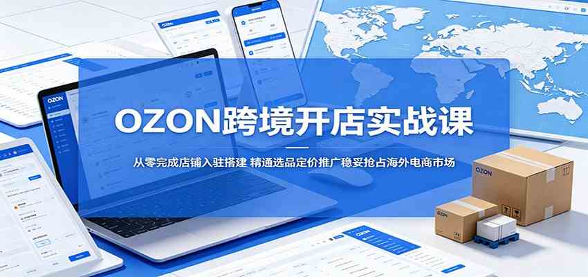OZON跨境开店实战课：从零完成店铺入驻搭建，精通选品定价推广稳妥抢占海外电商市场-创业资源网