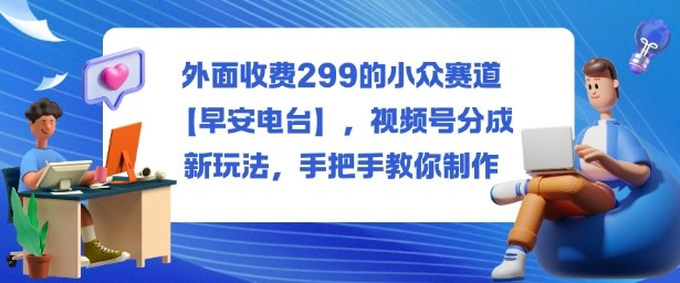 外面收费299的小众赛道【早安电台】，视频号分成新玩法，手把手教你制作-创业资源网