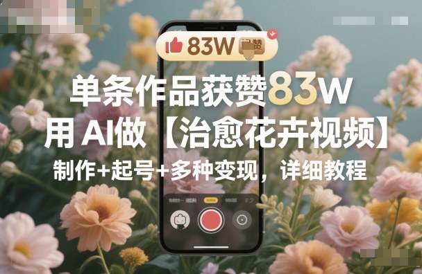 单条作品获赞83W，用AI做【治愈花卉视频】，制作+起号+多种变现，详细教程-创业资源网